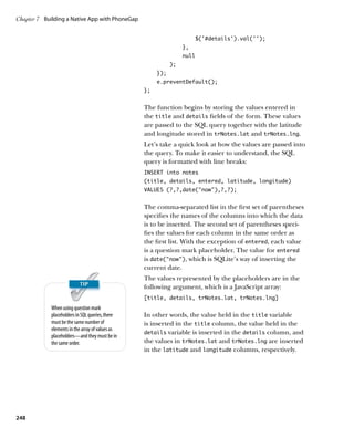 Chapter 7	 Building a Native App with PhoneGap


                                                                       $('#details').val('');
                                                                  },
                                                                  null
                                                             );
                                                       });
                                                       e.preventDefault();
                                                  };


                                                  The function begins by storing the values entered in
                                                  the title and details fields of the form. These values
                                                  are passed to the SQL query together with the latitude
                                                  and longitude stored in trNotes.lat and trNotes.lng.
                                                  Let’s take a quick look at how the values are passed into
                                                  the query. To make it easier to understand, the SQL
                                                  query is formatted with line breaks:
                                                  INSERT into notes
                                                  (title, details, entered, latitude, longitude)
                                                  VALUES (?,?,date(“now”),?,?);


                                                  The comma-separated list in the first set of parentheses
                                                  specifies the names of the columns into which the data
                                                  is to be inserted. The second set of parentheses speci-
                                                  fies the values for each column in the same order as
                                                  the first list. With the exception of entered, each value
                                                  is a question mark placeholder. The value for entered
                                                  is date(“now”), which is SQLite’s way of inserting the
                                                  current date.
                                                  The values represented by the placeholders are in the
                                                  following argument, which is a JavaScript array:
                                                  [title, details, trNotes.lat, trNotes.lng]
             When using question mark
             placeholders in SQL queries, there   In other words, the value held in the title variable
             must be the same number of           is inserted in the title column, the value held in the
             elements in the array of values as
                                                  details variable is inserted in the details column, and
             placeholders—and they must be in
             the same order.                      the values in trNotes.lat and trNotes.lng are inserted
                                                  in the latitude and longitude columns, respectively.




248
 