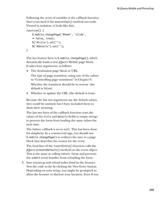 III: jQuery Mobile and PhoneGap


   Following the array of variables is the callback function
   that’s executed if the executeSql() method succeeds.
   Viewed in isolation, it looks like this:
   function() {
        $.mobile.changePage(‘#home’, ‘slide’,
        Ê false, true);	
        $('#title').val('');
        $('#details').val('');
   }


   The key feature here is $.mobile.changePage(), which
   dynamically loads a new jQuery Mobile page block.
   It takes four arguments, as follows:
   	.	 The destination page block or URL.
   		The type of page transition, using one of the values
      in “Controlling page transitions” in Chapter 6.
   		Whether the transition should be in reverse (the
      default is false).
   	.	 Whether to update the URL (the default is true).

   Because the last two arguments use the default values,
   they could be omitted, but I have included them to
   show their meaning.
   The last two lines of the callback function reset the
   values of the title and details fields to empty strings
   to prevent the form from loading the same values the
   next time.
   The failure callback is set to null. This has been done
   for simplicity. In a commercial app, you should use
   $.mobile.changePage() to redirect the user to a page
   block that describes the reason for the error.
   The final line of the insertEntry() function calls the
   jQuery preventDefault() method on the event object.
   This is the same as calling return false and prevents
   the submit event handler from reloading the form.
7.		 Save trnotes.js and reload index.html in the browser.
   Test the code so far by clicking the New Entry button.
   Depending on your setup, you might be prompted to
   allow the browser to disclose your location. Even if you




                                                                                          249
 