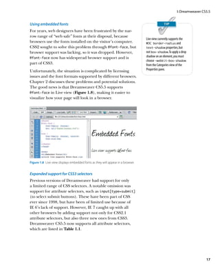 I: Dreamweaver CS5.5


Using embedded fonts
For years, web designers have been frustrated by the nar-
row range of “web safe” fonts at their disposal, because
                                                                                  Live view currently supports the
browsers use the fonts installed on the visitor’s computer.                       W3C border-radius and
CSS2 sought to solve this problem through @font-face, but                         text-shadow properties, but
browser support was lacking, so it was dropped. However,                          not box-shadow. To apply a drop
@font-face now has widespread browser support and is                              shadow on an element, you must
                                                                                  choose -webkit-box-shadow
part of CSS3.                                                                     from the Categories view of the
Unfortunately, the situation is complicated by licensing                          Properties pane.
issues and the font formats supported by different browsers.
Chapter 2 discusses these problems and potential solutions.
The good news is that Dreamweaver CS5.5 supports
@font-face in Live view (Figure 1.8), making it easier to
visualize how your page will look in a browser.




Figure 1.8  Live view displays embedded fonts as they will appear in a browser.


Expanded support for CSS3 selectors
Previous versions of Dreamweaver had support for only
a limited range of CSS selectors. A notable omission was
support for attribute selectors, such as input[type=submit]
(to select submit buttons). These have been part of CSS
ever since 1998, but have been of limited use because of
IE 6’s lack of support. However, IE 7 caught up with all
other browsers by adding support not only for CSS2.1
attribute selectors, but also three new ones from CSS3.
Dreamweaver CS5.5 now supports all attribute selectors,
which are listed in Table 1.1.




                                                                                                                           17
 