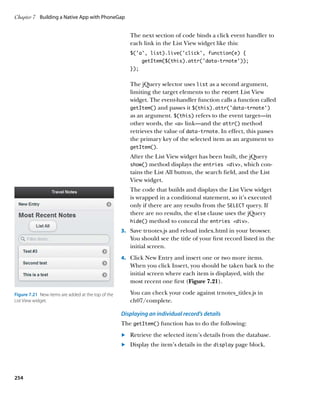 Chapter 7	 Building a Native App with PhoneGap


                                                        The next section of code binds a click event handler to
                                                        each link in the List View widget like this:
                                                        $(‘a’, list).live(‘click’, function(e) {
                                                              getItem($(this).attr(‘data-trnote’));
                                                        });


                                                        The jQuery selector uses list as a second argument,
                                                        limiting the target elements to the recent List View
                                                        widget. The event-handler function calls a function called
                                                        getItem() and passes it $(this).attr(‘data-trnote’)
                                                        as an argument. $(this) refers to the event target—in
                                                        other words, the a link—and the attr() method
                                                        retrieves the value of data‑trnote. In effect, this passes
                                                        the primary key of the selected item as an argument to
                                                        getItem().

                                                        After the List View widget has been built, the jQuery
                                                        show() method displays the entries div, which con-
                                                        tains the List All button, the search field, and the List
                                                        View widget.
                                                        The code that builds and displays the List View widget
                                                        is wrapped in a conditional statement, so it’s executed
                                                        only if there are any results from the SELECT query. If
                                                        there are no results, the else clause uses the jQuery
                                                        hide() method to conceal the entries div.

                                                     3.		 Save trnotes.js and reload index.html in your browser.
                                                        You should see the title of your first record listed in the
                                                        initial screen.
                                                     4.		 Click New Entry and insert one or two more items.
                                                        When you click Insert, you should be taken back to the
                                                        initial screen where each item is displayed, with the
                                                        most recent one first (Figure 7.21).

Figure 7.21  New items are added at the top of the      You can check your code against trnotes_titles.js in
List View widget.                                       ch07/complete.

                                                     Displaying an individual record’s details
                                                     The getItem() function has to do the following:
                                                     	.	 Retrieve the selected item’s details from the database.
                                                     	.	 Display the item’s details in the display page block.




254
 