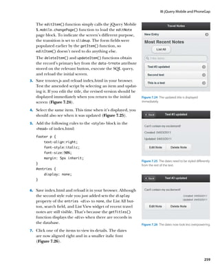 III: jQuery Mobile and PhoneGap


   The editItem() function simply calls the jQuery Mobile
   $.mobile.changePage() function to load the editNote
   page block. To indicate the screen’s different purpose,
   the transition is set to slideup. The form fields were
   populated earlier by the getItem() function, so
   editItem() doesn’t need to do anything else.

   The deleteItem() and updateItem() functions obtain
   the record’s primary key from the data‑trnote attribute
   stored on the relevant button, execute the SQL query,
   and reload the initial screen.
3.		 Save trnotes.js and reload index.html in your browser.
   Test the amended script by selecting an item and updat-
   ing it. If you edit the title, the revised version should be
   displayed immediately when you return to the initial           Figure 7.24  The updated title is displayed
   screen (Figure 7.24).                                          immediately.

4.		 Select the same item. This time when it’s displayed, you
   should also see when it was updated (Figure 7.25).
5.		 Add the following rules to the style block in the
   head   of index.html:
   footer p {
        text-align:right;
        font-style:italic;
        font-size:90%;
        margin: 5px inherit;
                                                                  Figure 7.25  The dates need to be styled differently
   }                                                              from the rest of the text.
   #entries {
        display: none;
   }


6.		 Save index.html and reload it in your browser. Although
   the second style rule you just added sets the display
   property of the entries div to none, the List All but-
   ton, search field, and List View widget of recent travel
   notes are still visible. That’s because the getTitles()
   function displays the div when there are records in
   the database.                                                  Figure 7.26  The dates now look less overpowering.
7.		 Click one of the items to view its details. The dates
   are now aligned right and in a smaller italic font
   (Figure 7.26).



                                                                                                                 259
 