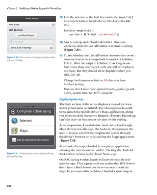 Chapter 7	 Building a Native App with PhoneGap


                                                   15.		 dit the selector in the first line inside the swapList()
                                                       E
                                                      function definition to add the ui‑btn‑text class like
                                                      this:
                                                      function swapList() {
                                                           var btn = $(‘#limit .ui-btn-text’);


                                                   16.		 ave trnotes.js and reload index.html. This time,
                                                       S
                                                      when you click the List All button, it retains its styling
                                                      (Figure 7.30).
                                                   17.		 o test whether the List All button retrieves the correct
                                                       T
Figure 7.30  The button no longer collapses when
the text changes.                                     amount of records, change both instances of trNotes.
                                                      limit: 20   in the script to trNotes: 1. As long as you
                                                      have more than one record, only one will be displayed
                                                      normally. But they should all be displayed when you
                                                      click List All.
                                                      Change both instances back to 20 after you have
                                                      finished testing.
                                                      You can check your code against trnotes_update.js and
                                                      index_update.html in ch07/complete.

                                                   Displaying the map
                                                   The final section of the script displays a map of the loca-
                                                   tion if geolocation is enabled. The ideal approach would
                                                   be to launch the mobile device’s Maps application, giving
                                                   you access to all its interactive features. However, PhoneGap
                                                   can’t do that—at least not at the time of this writing.
                                                   As a compromise, I used window.location to load Google
                                                   Maps directly into the app. On Android, this prompts the
                                                   user to choose whether to complete the action through
                                                   the device’s browser or by launching the Maps application
                                                   (Figure 7.31).
                                                   As a result, the map is loaded in a separate application,
                                                   allowing the user to interact with it. Clicking the Android
Figure 7.31  Android gives users a choice of how   Back button returns to the Travel Notes app.
to load the map.
                                                   On iOS, calling window.location loads the map directly
                                                   into the app. That’s great until you realize that iOS devices
                                                   don’t have a Back button, so there’s no way to exit the
                                                   map. To get round this problem, I loaded a static map as




262
 