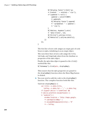 Chapter 7	 Building a Native App with PhoneGap


                                                                $('#display footer').html('p
                                                                Ê Created: ' + entered + '/p');
                                                                if (updated != null) {
                                                                    updated = convertToMDY(
                                                                    Ê updated);
                                                                    $('#display footer').append(
                                                                    Ê 'pUpdated: ' + updated +
                                                                    Ê '/p');
                                                                }
                                                                $('#delete, #update').attr(
                                                                Ê 'data-trnote', id);
                                                                $('#title2').val(row.title);
                                                                $('#details2').val(row.details);
                                                           })
                                                     });
                                                 }


                                                 The first line of new code assigns an empty pair of curly
                                                 braces to opts, initializing it as an empty object.
                                                 The next three lines of new code assign the title,
                                                 latitude, and longitude values from the database as
                                                 properties of the opts object.
                                                 Finally, the opts data object is passed to the click()
                                                 method like this:
                                                 $(‘#showmap’).click(opts, displayMap);


                                                 This ensures that the opts properties are passed to
                                                 the displayMap() function when the Show Map button
                                                 is clicked.
                                            2.		 You now need to add the code to the displayMap()
                                                 function. The complete function looks like this:
                                                 function displayMap(e) {
                                                     var title = e.data.title,
                                                         latlng = e.data.lat + ‘,’ + e.data.lng;
                                                     if (typeof device !=’undefined’ 
                                                     Ê device.platform.toLowerCase() ==
                                                     Ê 'android') {
                                                           window.location = 'http://maps.google.
                                                           Ê com/maps?z=16q=' +
                                                           Ê encodeURIComponent(title) + '@'
                                                           Ê + latlng;


264
 
