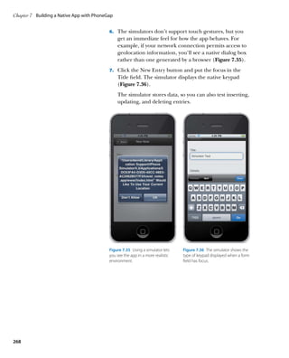 Chapter 7	 Building a Native App with PhoneGap


                                            6.		 The simulators don’t support touch gestures, but you
                                                 get an immediate feel for how the app behaves. For
                                                 example, if your network connection permits access to
                                                 geolocation information, you’ll see a native dialog box
                                                 rather than one generated by a browser (Figure 7.35).
                                            7.		 Click the New Entry button and put the focus in the
                                                 Title field. The simulator displays the native keypad
                                                 (Figure 7.36).
                                                 The simulator stores data, so you can also test inserting,
                                                 updating, and deleting entries.




                                            Figure 7.35  Using a simulator lets   Figure 7.36  The simulator shows the
                                            you see the app in a more realistic   type of keypad displayed when a form
                                            environment.                          field has focus.




268
 