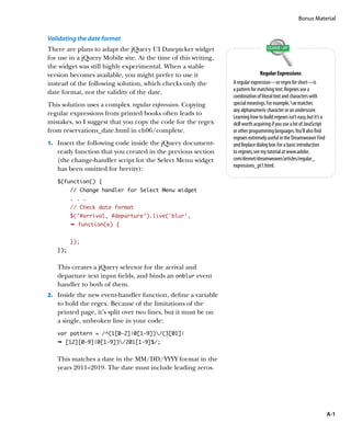 Bonus Material


Validating the date format
There are plans to adapt the jQuery UI Datepicker widget
for use in a jQuery Mobile site. At the time of this writing,
the widget was still highly experimental. When a stable
version becomes available, you might prefer to use it                          Regular Expressions
instead of the following solution, which checks only the        A regular expression—or regex for short—is
                                                                a pattern for matching text. Regexes use a
date format, not the validity of the date.
                                                                combination of literal text and characters with
This solution uses a complex regular expression. Copying        special meanings. For example, w matches
                                                                any alphanumeric character or an underscore.
regular expressions from printed books often leads to
                                                                Learning how to build regexes isn’t easy, but it’s a
mistakes, so I suggest that you copy the code for the regex     skill worth acquiring if you use a lot of JavaScript
from reservations_date.html in ch06/complete.                   or other programming languages. You’ll also find
                                                                regexes extremely useful in the Dreamweaver Find
1.		 Insert the following code inside the jQuery document-      and Replace dialog box. For a basic introduction
   ready function that you created in the previous section      to regexes, see my tutorial at www.adobe.
   (the change-handler script for the Select Menu widget        com/devnet/dreamweaver/articles/regular_
                                                                expressions_pt1.html.
   has been omitted for brevity):
   $(function() {
         // Change handler for Select Menu widget
         . . .
         // Check date format
         $(‘#arrival, #departure’).live(‘blur’,
         Ê function(e) {


         });
   });


   This creates a jQuery selector for the arrival and
   departure text input fields, and binds an onblur event
   handler to both of them.
2.		 Inside the new event-handler function, define a variable
   to hold the regex. Because of the limitations of the
   printed page, it’s split over two lines, but it must be on
   a single, unbroken line in your code:
   var pattern = /^(1[0-2]|0[1-9])/(3[01]|
   Ê [12][0-9]|0[1-9])/201[1-9]$/;


   This matches a date in the MM/DD/YYYY format in the
   years 2011–2019. The date must include leading zeros.




                                                                                                                       A-1
 