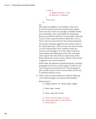 Chapter 6	 Diving Deeper into jQuery Mobile


                                                             } else {
                                                                 // Remove warning if OK
                                                                 $('#errors').remove();
                                                             }
                                                             return OK;
                                                       });
                                                 });
                                                 This binds an onsubmit event handler to the form.
                                                 It must be bound to the form instead of the submit
                                                 button because of the way that jQuery Mobile handles
                                                 form submission. The script begins by initializing a
                                                 Boolean variable OK, which the event handler ultimately
                                                 returns. If any required fields are blank, OK is reset to
                                                 false, which prevents the form from being submitted.

                                                 The each() method is applied to the attribute selector
                                                 $(‘input[required]’). This executes the same function
                                                 on each required field. The condition inside the
                                                 function uses the jQuery $.trim() utility method to
                                                 strip leading and trailing spaces from the user input,
                                                 and compares the value with an empty string. If the
                                                 field is blank, OK is reset to false, and the invalid class
                                                 is applied to the current element.
                                                 If OK is false, the before() method prepends a warning
                                                 paragraph to the form, and the page is scrolled to the
                                                 top to bring the warning into view. The paragraph is
                                                 given an ID so that it can be removed later if the form
                                                 is submitted without errors.
                                              3.		 There’s just one final refinement: Add the following
                                                 code inside the jQuery document-ready handler:
                                                 $(function() {
                                                       // Change handler for Select Menu widget
                                                       . . .
                                                       // Check date format
                                                       . . .
                                                       // Check required fields
                                                       . . .
                                                       // Clear invalid class on focus
                                                       $(‘input[required]’).live(‘focus’,
                                                       Ê function(e) {




A-4
 