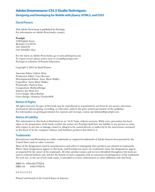 Adobe Dreamweaver CS5.5 Studio Techniques:
Designing and Developing for Mobile with jQuery, HTML5, and CSS3

David Powers

This Adobe Press book is published by Peachpit.
For information on Adobe Press books, contact:

Peachpit
1249 Eighth Street
Berkeley, CA 94710
510/524-2178
510/524-2221 (fax)

For the latest on Adobe Press books, go to www.adobepress.com
To report errors, please send a note to errata@peachpit.com
Peachpit is a division of Pearson Education.

Copyright © 2011 by David Powers

Associate Editor: Valerie Witte
Production Editor: Cory Borman
Developmental Editor: Anne Marie Walker
Copyeditor: Anne Marie Walker
Proofreader: Patricia Pane
Composition: WolfsonDesign
Indexer: Joy Dean Lee
Cover Image: Alicia Buelow
Cover Design: Charlene Charles-Will

Notice of Rights
All rights reserved. No part of this book may be reproduced or transmitted in any form by any means, electronic,
mechanical, photocopying, recording, or otherwise, without the prior written permission of the publisher.
For information on getting permission for reprints and excerpts, contact permissions@peachpit.com.

Notice of Liability
The information in this book is distributed on an “As Is” basis, without warranty. While every precaution has been
taken in the preparation of the book, neither the author nor Peachpit shall have any liability to any person or entity
with respect to any loss or damage caused or alleged to be caused directly or indirectly by the instructions contained
in this book or by the computer software and hardware products described in it.

Trademarks
Dreamweaver and Photoshop are either trademarks or registered trademarks of Adobe Systems Incorporated in the
United States and/or other countries.
Many of the designations used by manufacturers and sellers to distinguish their products are claimed as trademarks.
Where those designations appear in this book, and Peachpit was aware of a trademark claim, the designations appear
as requested by the owner of the trademark. All other product names and services identified throughout this book are
used in editorial fashion only and for the benefit of such companies with no intention of infringement of the trademark.
No such use, or the use of any trade name, is intended to convey endorsement or other affiliation with this book.

ISBN-13:	978-0-321-77325-8
ISBN–10:	978-0-321-77325-X

987654321

Printed and bound in the United States of America
 