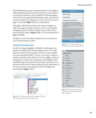 I: Dreamweaver CS5.5


The Mobile Starter page automatically links to the jQuery
Mobile JavaScript files and basic style sheet; each element
is marked up with the code to build the individual pages,
attach the touch-responsive JavaScript events, and style the
content. In just a few minutes, you can convert the starter
page to look like Figure 1.15 on a smartphone.
The jQuery Mobile framework also features widgets to
add extra pages and page elements, such as layout grids,
collapsible panels, and form fields. You can insert them
from the Insert panel (Figure 1.16) or by choosing Insert 
jQuery Mobile.
Chapters 5 and 6 describe in detail how to use these fea-
tures in Dreamweaver CS5.5.
                                                                   Figure 1.15  Just replace the place-
Code Hints for jQuery Core                                         holder text for a basic mobile website.
As well as integrating jQuery Mobile into Dreamweaver,
Adobe has added code hints for jQuery Core. The code
hints are built into the program, so they’re also available
in external JavaScript files. As soon as you type a single or
double quotation mark after $( to create a jQuery selector,
Dreamweaver inserts the closing quote and displays a list
of HTML tags to choose from. If you type a period, you’re
presented with a list of classes defined in your style sheet; if
you type a hash or pound sign (#), the list displays all
declared IDs (Figure 1.17).




                                                                   Figure 1.16  A new category in the
                                                                   Insert panel is dedicated to jQuery
                                                                   Mobile widgets.

Figure 1.17  Code hints speed up the creation of jQuery
selectors by presenting a list of available IDs.




                                                                                                               25
 