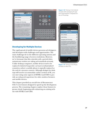 I: Dreamweaver CS5.5


                                                             Figure 1.18  Testing in the Android
                                                             simulator after packaging the app
                                                             with Dreamweaver’s integrated ver-
                                                             sion of PhoneGap.




Developing for Multiple Devices
The rapid spread of mobile devices presents web designers
and developers with challenges and opportunities. The
main challenges lie in the different operating systems and
the bewildering range of screen resolutions. However,
we’re fortunate that this coincides with a period when
mainstream vendors are taking web standards seriously.
Unlike desktop computers, mobile devices tend to be
                                                             Figure 1.19  Testing in the iPhone
replaced relatively frequently—at least in industrialized    simulator on Mac OS X.
countries—where a mobile phone is typically replaced at
the end of a two-year contract. Although designs for desk-
tops still need to accommodate earlier versions of IE, you
can start using some aspects of HTML5 and CSS3 to pro-
vide an enhanced experience for other modern browsers
and mobile devices.
This chapter provided an overall view of Dreamweaver
CS5.5’s new features designed to speed up the development
process. The remaining chapters explore those features in
greater detail, beginning with enhancing an existing web-
site with HTML5 and CSS3.




                                                                                                        27
 