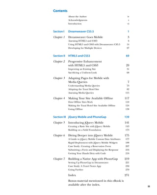Contents
             About the Author                                   iv
             Acknowledgments                                     v
             Introduction                                       vi


Section I    Dreamweaver CS5.5	                                  1
Chapter 1    Dreamweaver Goes Mobile                             3
             Assessing HTML5 and CSS3                            6
             Using HTML5 and CSS3 with Dreamweaver CS5.5        14
             Developing for Multiple Devices                    27


Section II   HTML5 and CSS3	                                    69
Chapter 2    Progressive Enhancement
              with HTML5 and CSS3                               29
             Improving an Existing Site                         31
             Sacrificing a Uniform Look                         68

Chapter 3    A
              dapting Pages for Mobile with
             Media Queries                                       7
             Understanding Media Queries                        73
             Adapting the Tozai Hotel Site                      82
             Assessing Media Queries                           115

Chapter 4    M
              aking Your Site Available Offline               117
             How Offline Sites Work                            118
             Making the Tozai Hotel Site Available Offline     124
             Going Offline                                     138


Section III jQuery Mobile and PhoneGap                         139
Chapter 5    Introducing jQuery Mobile                         141
             Creating a Basic Site with jQuery Mobile          143
             Building on a Solid Foundation                    173

Chapter 6    Diving Deeper into jQuery Mobile                  175
             A Guide to jQuery Mobile Custom Data Attributes   177
             Rapid Deployment with jQuery Mobile Widgets       188
             Case Study:  Creating a Reservation Form          207
             Submitting a Form and Displaying the Response     216
             Getting Your Hands Dirty with Code                218

Chapter 7    Building a Native App with PhoneGap               219
             Setting Up PhoneGap in Dreamweaver                221
             Case Study: A Travel Notes App                    230
             Going Further                                     270

             Index                                             271
             B
              onus material mentioned in this eBook is
             available after the index.
                                                                     iii
 