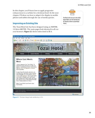 II: HTML5 and CSS3


In this chapter, you’ll learn how to apply progressive
enhancement to a website for a fictitious hotel. In the next
chapter, I’ll show you how to adapt it for display in mobile
phones and tablets through the use of media queries.            The files for the site are in the ch02/
                                                                begin folder (see the Introduction
                                                                for details of where to download
Improving an Existing Site                                       them).

The Tozai Hotel site has been designed using an XHTML
1.0 Strict DOCTYPE. The main pages look identical in all cur-
rent browsers. Figure 2.1 shows index.html in IE 6.




Figure 2.1  The basic design looks satisfactory in IE 6.




                                                                                                                33
 