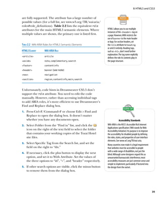 II: HTML5 and CSS3


are fully supported. The attribute has a large number of
possible values (for a full list, see www.w3.org/TR/wai-aria/
roles#role_definitions). Table 2.2 lists the equivalent role
attributes for the main HTML5 semantic elements. Where             HTML5 allows you to use multiple
                                                                   instances of the header tag on
multiple values are shown, the primary one is listed first.        a page. However, ARIA restricts the
                                                                   use of banner to the main header
                                                                   or logo. For section headers, set
Table 2.2  WAI-ARIA Roles for HTML5 Semantic Elements              the role attribute to heading
                                                                   or omit it entirely. Heading tags,
HTML5 Element	     WAI-ARIA Role                                   such as h1, don’t need further
                                                                   explanation. The tag name explicitly
article	         article
                                                                   defines the role its contents play in
aside	           note, complementary, search                     the page structure.
footer	          contentinfo

header	          banner (see note)

nav	             navigation

section	         region, contentinfo, main, search




Unfortunately, code hints in Dreamweaver CS5.5 don’t
support the role attribute. You need to edit the code
manually. However, rather than accessing individual tags
to add ARIA roles, it’s more efficient to use Dreamweaver’s
Find and Replace dialog box.
1.		 Press Ctrl+F/Command+F or choose Edit  Find and
    Replace to open the dialog box. It doesn’t matter
    whether you have any documents open.                                          Accessibility Standards
2.		 Select Folder from the “Find in” list, and click the          WAI-ARIA is the W3C’s Accessible Rich Internet
                                                                   Applications specification (WAI stands for Web
    icon on the right of the text field to select the folder
                                                                   Accessibility Initiative). Its purpose is to improve
    that contains your working copies of the Tozai Hotel           the accessibility for disabled people by defining
    site files.                                                    the roles, states, and properties of user interface
                                                                   elements. See www.w3.org/TR/wai-aria.
3.		 Select Specific Tag from the Search list, and set the
                                                                   Many countries now make it a legal requirement
    field on the right to “div.”                                   that websites must be accessible to people
                                                                   with a wide range of disabilities, not just the
4.		 If necessary, click the plus button to display the next
                                                                   blind. Although some designers regard this as
    option, and set it to With Attribute. Set the values of        unwarranted bureaucratic interference, most
    the three options to “id”, “=”, and “header” respectively.     accessibility measures are just common sense and
                                                                   simple to implement, particularly if factored into
5.		 If other search options are visible, click the minus button   the design from the outset.
    to remove them from the dialog box.




                                                                                                                          39
 