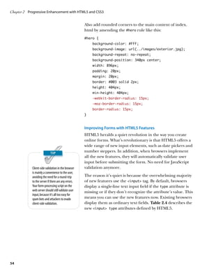 Chapter 2	 Progressive Enhancement with HTML5 and CSS3


                                                     Also add rounded corners to the main content of index.
                                                     html by amending the #hero rule like this:
                                                     #hero {
                                                         background-color: #FFF;
                                                         background-image: url(../images/exterior.jpg);
                                                         background-repeat: no-repeat;
                                                         background-position: 340px center;
                                                         width: 896px;
                                                         padding: 20px;
                                                         margin: 20px;
                                                         border: #003 solid 2px;
                                                         height: 404px;
                                                         min-height: 404px;
                                                         -webkit-border-radius: 15px;
                                                         -moz-border-radius: 15px;
                                                         border-radius: 15px;
                                                     }


                                                     Improving Forms with HTML5 Features
                                                     HTML5 heralds a quiet revolution in the way you create
                                                     online forms. What’s revolutionary is that HTML5 offers a
                                                     wide range of new input elements, such as date pickers and
                                                     number steppers. In addition, when browsers implement
                                                     all the new features, they will automatically validate user
                                                     input before submitting the form. No need for JavaScript
            Client-side validation in the browser    validation anymore.
            is mainly a convenience to the user,
            avoiding the need for a round-trip       The reason it’s quiet is because the overwhelming majority
            to the server if there are any errors.   of new features use the input tag. By default, browsers
            Your form-processing script on the       display a single-line text input field if the type attribute is
            web server should still validate user    missing or if they don’t recognize the attribute’s value. This
            input, because it’s all too easy for
            spam bots and attackers to evade         means you can use the new features now. Existing browsers
            client-side validation.                  display them as ordinary text fields. Table 2.4 describes the
                                                     new input type attributes defined by HTML5.




54
 