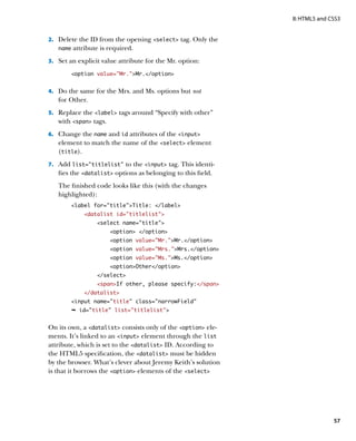 II: HTML5 and CSS3


2.		 Delete the ID from the opening select tag. Only the
   name   attribute is required.
3.		 Set an explicit value attribute for the Mr. option:

        option value=”Mr.”Mr./option


4.		 Do the same for the Mrs. and Ms. options but not
   for Other.
5.		 Replace the label tags around “Specify with other”
   with span tags.
6.		 Change the name and id attributes of the input
   element to match the name of the select element
   (title).
7.		 Add list=”titlelist” to the input tag. This identi-
   fies the datalist options as belonging to this field.
   The finished code looks like this (with the changes
   highlighted):
        label for=”title”Title: /label
              datalist id=”titlelist”
                  select name=”title”
                       option /option
                       option value=”Mr.”Mr./option
                       option value=”Mrs.”Mrs./option
                       option value=”Ms.”Ms./option
                       optionOther/option
                  /select
                  spanIf other, please specify:/span
              /datalist
        input name=”title” class=”narrowField”
        Ê id=”title” list=titlelist


On its own, a datalist consists only of the option ele-
ments. It’s linked to an input element through the list
attribute, which is set to the datalist ID. According to
the HTML5 specification, the datalist must be hidden
by the browser. What’s clever about Jeremy Keith’s solution
is that it borrows the option elements of the select




                                                                             57
 