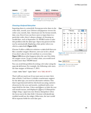 II: HTML5 and CSS3




Figure 2.23  HTML5-compliant
browsers display number input
fields as number steppers.
                                Figure 2.24  Opera automatically displays an
                                error message for out-of-range values.


Choosing a foolproof date picker
Inputting dates is a minefield. Europeans write dates in the
order date, month, year. Chinese and Japanese reverse the
order: year, month, date. Americans use the format month,
date, year. Even if you can force users to input dates in a
particular order, there’s always a danger of choosing an
invalid date, such as September 31. HTML5 seeks to solve
this problem with the date type. Opera has pioneered the
way by automatically displaying a date picker when you
click in a date field (Figure 2.25).
Chrome 9 offers a different solution—a date field that acts
like a number stepper. However, users are in for a shock
                                                                               Figure 2.25  Opera’s date picker is automatic—no
if you don’t also set the min attribute to a recent date.                      coding is required.
Figure 2.26 shows what happens when the user first clicks
the stepper arrow. To get to today’s date, you would need
to click more than 730,000 times!
You can avoid this problem by setting a min value using the                    Figure 2.26  Chrome’s date stepper
yyyy-mm-dd  format. For example, the following code starts                     goes back in the mists of time.
the date stepper at February 7, 2011:
input name=”date” type=”date” min=”2011-02-07”


That’s still not much use if you want users to enter their
date of birth. Until there’s reliable cross-browser support
for the date type, you need an alternative solution. One
that I experimented with for this book was using select
elements for the year and month, combined with a text
input field for the date. I then used jQuery to hide the year
and month menus, and displayed a jQuery UI Datepicker
widget (http://jqueryui.com/demos/datepicker) when
the focus was in the date field. A browser with JavaScript
enabled would use the widget. Otherwise, the user would
fill in separate fields for each date part.




                                                                                                                             59
 