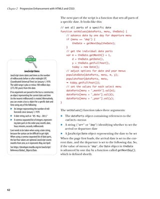 Chapter 2	 Progressive Enhancement with HTML5 and CSS3


                                                               The next part of the script is a function that sets all parts of
                                                               a specific date. It looks like this:
                                                               // set all parts of a specific date
                                                               function setValues(dateParts, menu, theDate) {
                                                                   // advance date by one day for departure menu
                                                                   if (menu == ‘dep’) {
                                                                        theDate = getNextDay(theDate);
                                                                   }
                                                                   // get the individual date parts
                                                                   var m = theDate.getMonth() + 1,
                                                                        d = theDate.getDate(),
                                                                        y = theDate.getFullYear(),
                                                                        today = new Date();
                       JavaScript Dates                            // adjust options for date and year menus
     JavaScript stores dates and times as the number               populateDate(dateParts, menu, m, y);
     of milliseconds before or after midnight UTC                  populateYear(dateParts, menu,
     (Coordinated Universal Time) on January 1, 1970.              Ê today.getFullYear());
     The valid range is plus or minus 100 million days
                                                                   // set the values for each select menu
     (273,785 years) from this date.
                                                                   dateParts[menu + '_month'].val(m);
     If no arguments are passed to the Date constructor,
     an object representing the current date and time              dateParts[menu + '_date'].val(d);
     (to the nearest millisecond) is created. Alternatively,       dateParts[menu + '_year'].val(y);
     you can create a Date object for a specific date and      }
     time using any of the following:
     .	 An integer representing the number of mil-             The setValues() function takes three arguments:
          liseconds since January 1, 1970
     .	 A date string, such as ‘05 May 2011’                   	.	 The dateParts object containing references to the
     .	 A comma-separated list of integers, represent-             select menus
          ing date parts in the order year, month, date,
          hour, minutes, seconds, milliseconds
                                                               	.	 A string (‘arr’ or ‘dep’) identifying whether to set the
                                                                   arrival or departure date
     Care needs to be taken when using a date string,
     because the syntax can be difficult to get right.         	.	 A JavaScript Date object representing the date to be set
     When using a comma-separated list of date parts,
     the last four values are optional. JavaScript counts
                                                               When the page first loads, the arrival date is set to the cur-
     months from zero, so 4 represents May, not April.         rent date, and the departure is set to the following day. So,
     See https://developer.mozilla.org/en/JavaScript/          if the value of menu is ‘dep’, the Date object in theDate
     Reference/Global_Objects/Date.                            is advanced by one day by a function called getNextDay(),
                                                               which is defined shortly.




62
 