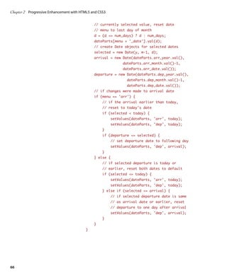 Chapter 2	 Progressive Enhancement with HTML5 and CSS3


                                               // currently selected value, reset date
                                               // menu to last day of month
                                               d = (d = num_days) ? d : num_days;
                                               dateParts[menu + ‘_date’].val(d);
                                               // create Date objects for selected dates
                                               selected = new Date(y, m-1, d);
                                               arrival = new Date(dateParts.arr_year.val(),
                                                               dateParts.arr_month.val()-1,
                                                               dateParts.arr_date.val());
                                               departure = new Date(dateParts.dep_year.val(),
                                                                 dateParts.dep_month.val()-1,
                                                                 dateParts.dep_date.val());
                                               // if changes were made to arrival date
                                               if (menu == ‘arr’) {
                                                    // if the arrival earlier than today,
                                                    // reset to today’s date
                                                    if (selected  today) {
                                                         setValues(dateParts, ‘arr’, today);
                                                         setValues(dateParts, ‘dep’, today);
                                                    }
                                                    if (departure = selected) {
                                                         // set departure date to following day
                                                         setValues(dateParts, ‘dep’, arrival);
                                                    }
                                               } else {
                                                    // if selected departure is today or
                                                    // earlier, reset both dates to default
                                                    if (selected = today) {
                                                         setValues(dateParts, ‘arr’, today);
                                                         setValues(dateParts, ‘dep’, today);
                                                    } else if (selected = arrival) {
                                                         // if selected departure date is same
                                                         // as arrival date or earlier, reset
                                                         // departure to one day after arrival
                                                         setValues(dateParts, ‘dep’, arrival);
                                                    }
                                               }
                                          }




66
 