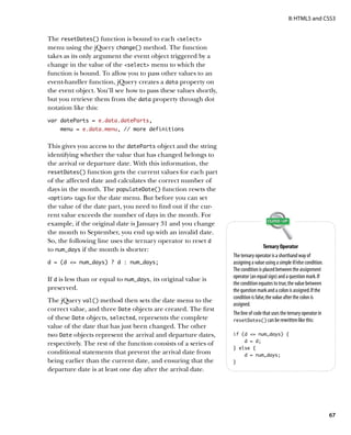 II: HTML5 and CSS3


The resetDates() function is bound to each select
menu using the jQuery change() method. The function
takes as its only argument the event object triggered by a
change in the value of the select menu to which the
function is bound. To allow you to pass other values to an
event-handler function, jQuery creates a data property on
the event object. You’ll see how to pass these values shortly,
but you retrieve them from the data property through dot
notation like this:
var dateParts = e.data.dateParts,
    menu = e.data.menu, // more definitions


This gives you access to the dateParts object and the string
identifying whether the value that has changed belongs to
the arrival or departure date. With this information, the
resetDates() function gets the current values for each part
of the affected date and calculates the correct number of
days in the month. The populateDate() function resets the
option tags for the date menu. But before you can set
the value of the date part, you need to find out if the cur-
rent value exceeds the number of days in the month. For
example, if the original date is January 31 and you change
the month to September, you end up with an invalid date.
So, the following line uses the ternary operator to reset d
                                                                                   Ternary Operator
to num_days if the month is shorter:
                                                                 The ternary operator is a shorthand way of
d = (d = num_days) ? d : num_days;                              assigning a value using a simple if/else condition.
                                                                 The condition is placed between the assignment
                                                                 operator (an equal sign) and a question mark. If
If d is less than or equal to num_days, its original value is
                                                                 the condition equates to true, the value between
preserved.                                                       the question mark and a colon is assigned. If the
                                                                 condition is false, the value after the colon is
The jQuery val() method then sets the date menu to the
                                                                 assigned.
correct value, and three Date objects are created. The first
                                                                 The line of code that uses the ternary operator in
of these Date objects, selected, represents the complete         resetDates() can be rewritten like this:
value of the date that has just been changed. The other
two Date objects represent the arrival and departure dates,      if (d = num_days) {
                                                                     d = d;
respectively. The rest of the function consists of a series of
                                                                 } else {
conditional statements that prevent the arrival date from            d = num_days;
being earlier than the current date, and ensuring that the       }
departure date is at least one day after the arrival date.




                                                                                                                       67
 