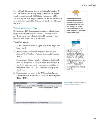 II: HTML5 and CSS3


Even with all the comments, the script is a lightweight 5
KB. Contrast that with the jQuery UI Datepicker widget,
which is approximately 115 KB and consists of 16 files.
For desktop use, the widget is excellent. But for a site likely      Adobe removed the internal
to be accessed on mobile devices, the smaller the file size,         validator from Dreamweaver CS5
the better.                                                          because it occasionally produced
                                                                     inaccurate results. Because HTML5
                                                                     is still evolving, it was decided
Validating the Adapted Pages                                         to entrust validation to the most
Dreamweaver CS5.5 restores the option to validate your               reliable source, the W3C. You must be
                                                                     online to validate pages.
pages within the Document window. However, instead
of relying on its own validating tool, Dreamweaver now
uploads your files to the W3C validator.
To validate a page:
1.		 In the Document window, open one of the pages you
   have edited.                                                      Server-side code, such as PHP or
2.		 Make sure you’re connected to the Internet, and                 ColdFusion, needs to be parsed
                                                                     by a web server before it can be
   choose File  Validate  Validate Current Document                submitted to the validator. Specify
   (W3C).                                                            a testing server in the Site Setup
                                                                     dialog box, make sure the server is
   Dreamweaver displays an alert telling you that it will            running, and activate Live view. Then
   send the document to the W3C validation service. If               choose File  Validate  Validate
   you don’t want to see this every time you validate a              Live Document (W3C). Validate
   document, select the “Don’t show this dialog again”               only complete pages, not individual
                                                                     include files.
   check box.
3.		 Dreamweaver connects to the W3C and displays the
   results in the W3C Validation tab of the Results panel
   (Figure 2.28).

                                                                  Figure 2.28  Confirmation that the
                                                                  edited page is valid HTML5.




                                                                                                                  69
 