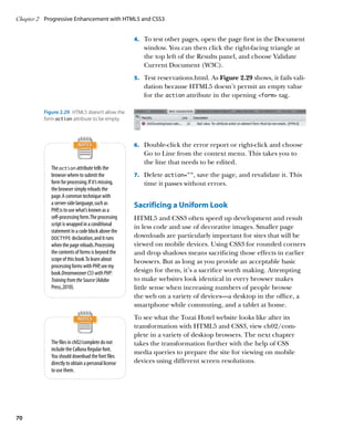 Chapter 2	 Progressive Enhancement with HTML5 and CSS3


                                                     4.		 To test other pages, open the page first in the Document
                                                        window. You can then click the right-facing triangle at
                                                        the top left of the Results panel, and choose Validate
                                                        Current Document (W3C).
                                                     5.		 Test reservations.html. As Figure 2.29 shows, it fails vali-
                                                        dation because HTML5 doesn’t permit an empty value
                                                        for the action attribute in the opening form tag.

          Figure 2.29  HTML5 doesn’t allow the
          form action attribute to be empty.



                                                     6.		 Double-click the error report or right-click and choose
                                                        Go to Line from the context menu. This takes you to
                                                        the line that needs to be edited.
             The action attribute tells the
             browser where to submit the             7.		 Delete action=””, save the page, and revalidate it. This
             form for processing. If it’s missing,      time it passes without errors.
             the browser simply reloads the
             page. A common technique with
             a server-side language, such as         Sacrificing a Uniform Look
             PHP, is to use what’s known as a
             self-processing form. The processing    HTML5 and CSS3 often speed up development and result
             script is wrapped in a conditional      in less code and use of decorative images. Smaller page
             statement in a code block above the
             DOCTYPE declaration, and it runs
                                                     downloads are particularly important for sites that will be
             when the page reloads. Processing       viewed on mobile devices. Using CSS3 for rounded corners
             the contents of forms is beyond the     and drop shadows means sacrificing those effects in earlier
             scope of this book. To learn about      browsers. But as long as you provide an acceptable basic
             processing forms with PHP, see my
             book Dreamweaver CS5 with PHP:          design for them, it’s a sacrifice worth making. Attempting
             Training from the Source (Adobe         to make websites look identical in every browser makes
             Press, 2010).                           little sense when increasing numbers of people browse
                                                     the web on a variety of devices—a desktop in the office, a
                                                     smartphone while commuting, and a tablet at home.
                                                     To see what the Tozai Hotel website looks like after its
                                                     transformation with HTML5 and CSS3, view ch02/com-
                                                     plete in a variety of desktop browsers. The next chapter
             The files in ch02/complete do not       takes the transformation further with the help of CSS
             include the Calluna Regular font.
                                                     media queries to prepare the site for viewing on mobile
             You should download the font files
             directly to obtain a personal license   devices using different screen resolutions.
             to use them.




70
 