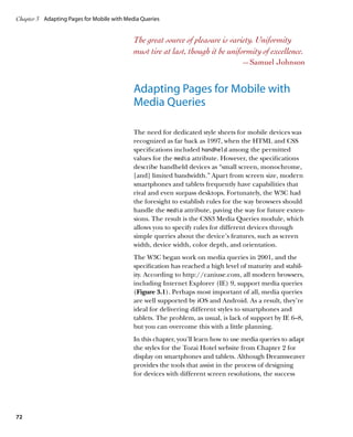 Chapter 3	 Adapting Pages for Mobile with Media Queries


                                             The great source of pleasure is variety. Uniformity
                                             must tire at last, though it be uniformity of excellence.
                                                                                    —Samuel Johnson


                                             Adapting Pages for Mobile with
                                             Media Queries

                                             The need for dedicated style sheets for mobile devices was
                                             recognized as far back as 1997, when the HTML and CSS
                                             specifications included handheld among the permitted
                                             values for the media attribute. However, the specifications
                                             describe handheld devices as “small screen, monochrome,
                                             [and] limited bandwidth.” Apart from screen size, modern
                                             smartphones and tablets frequently have capabilities that
                                             rival and even surpass desktops. Fortunately, the W3C had
                                             the foresight to establish rules for the way browsers should
                                             handle the media attribute, paving the way for future exten-
                                             sions. The result is the CSS3 Media Queries module, which
                                             allows you to specify rules for different devices through
                                             simple queries about the device’s features, such as screen
                                             width, device width, color depth, and orientation.
                                             The W3C began work on media queries in 2001, and the
                                             specification has reached a high level of maturity and stabil-
                                             ity. According to http://caniuse.com, all modern browsers,
                                             including Internet Explorer (IE) 9, support media queries
                                             (Figure 3.1). Perhaps most important of all, media queries
                                             are well supported by iOS and Android. As a result, they’re
                                             ideal for delivering different styles to smartphones and
                                             tablets. The problem, as usual, is lack of support by IE 6–8,
                                             but you can overcome this with a little planning.
                                             In this chapter, you’ll learn how to use media queries to adapt
                                             the styles for the Tozai Hotel website from Chapter 2 for
                                             display on smartphones and tablets. Although Dreamweaver
                                             provides the tools that assist in the process of designing
                                             for devices with different screen resolutions, the success




72
 