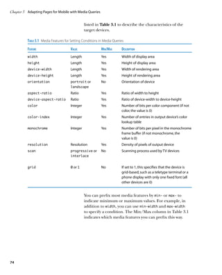 Chapter 3	 Adapting Pages for Mobile with Media Queries


                                                  listed in Table 3.1 to describe the characteristics of the
                                                  target devices.

          Table 3.1  Media Features for Setting Conditions in Media Queries
          Feature	                     Value	Min/Max	                    Description
          width	                       Length	              Yes	         Width of display area
          height	                      Length	              Yes	Height of display area
          device-width	                Length	              Yes	         Width of rendering area
          device-height	               Length	              Yes	Height of rendering area
          orientation	                 portrait or	         No	          Orientation of device
          	                            landscape
          aspect-ratio	Ratio	                               Yes	Ratio of width to height
          device-aspect-ratio	Ratio	                        Yes	Ratio of device-width to device-height
          color	                       Integer	             Yes	Number of bits per color component (if not
                                                                 color, the value is 0)
          color-index	                 Integer	             Yes	Number of entries in output device’s color
                                                                 lookup table
          monochrome	                  Integer	             Yes	Number of bits per pixel in the monochrome
                                                                 frame buffer (if not monochrome, the
                                                                 value is 0)
          resolution	Resolution	                            Yes	         Density of pixels of output device
          scan	                        progressive or	      No	          Scanning process used by TV devices
          	                            interlace	
          	
          grid	                        0 or 1	              No	 set to 1, this specifies that the device is
                                                                If
                                                                grid-based, such as a teletype terminal or a
                                                                phone display with only one fixed font (all
                                                                other devices are 0)


                                                  You can prefix most media features by min‑ or max‑ to
                                                  indicate minimum or maximum values. For example, in
                                                  addition to width, you can use min-width and max-width
                                                  to specify a condition. The Min/Max column in Table 3.1
                                                  indicates which media features you can prefix this way.




74
 