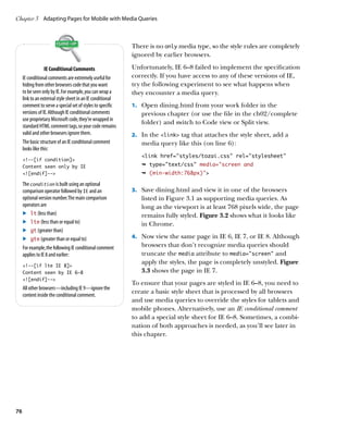 Chapter 3	 Adapting Pages for Mobile with Media Queries



                                                            There is no only media type, so the style rules are completely
                                                            ignored by earlier browsers.

                  IE Conditional Comments                   Unfortunately, IE 6–8 failed to implement the specification
     IE conditional comments are extremely useful for       correctly. If you have access to any of these versions of IE,
     hiding from other browsers code that you want          try the following experiment to see what happens when
     to be seen only by IE. For example, you can wrap a     they encounter a media query.
     link to an external style sheet in an IE conditional
     comment to serve a special set of styles to specific   1.	 Open dining.html from your work folder in the
     versions of IE. Although IE conditional comments          previous chapter (or use the file in the ch02/complete
     use proprietary Microsoft code, they’re wrapped in
                                                               folder) and switch to Code view or Split view.
     standard HTML comment tags, so your code remains
     valid and other browsers ignore them.                  2.	 In the link tag that attaches the style sheet, add a
     The basic structure of an IE conditional comment          media query like this (on line 6):
     looks like this:
                                                               link href=”styles/tozai.css” rel=”stylesheet”
     !--[if condition]
     Content seen only by IE                                   Ê type=text/css media=”screen and
     ![endif]--                                              Ê (min-width:768px)

     The condition is built using an optional
     comparison operator followed by IE and an              3.	 Save dining.html and view it in one of the browsers
     optional version number. The main comparison              listed in Figure 3.1 as supporting media queries. As
     operators are                                             long as the viewport is at least 768 pixels wide, the page
     .	 lt (less than)                                         remains fully styled. Figure 3.2 shows what it looks like
     .	 lte (less than or equal to)                            in Chrome.
     .	 gt (greater than)
     .	 gte (greater than or equal to)                      4.	 Now view the same page in IE 6, IE 7, or IE 8. Although
     For example, the following IE conditional comment         browsers that don’t recognize media queries should
     applies to IE 8 and earlier:                              truncate the media attribute to media=”screen” and
     !--[if lte IE 8]
                                                               apply the styles, the page is completely unstyled. Figure
     Content seen by IE 6–8                                    3.3 shows the page in IE 7.
     ![endif]--
                                                            To ensure that your pages are styled in IE 6–8, you need to
     All other browsers—including IE 9—ignore the
     content inside the conditional comment.
                                                            create a basic style sheet that is processed by all browsers
                                                            and use media queries to override the styles for tablets and
                                                            mobile phones. Alternatively, use an IE conditional comment
                                                            to add a special style sheet for IE 6–8. Sometimes, a combi-
                                                            nation of both approaches is needed, as you’ll see later in
                                                            this chapter.




76
 