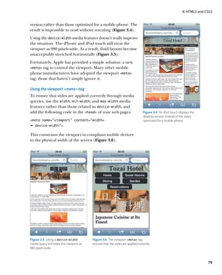 II: HTML5 and CSS3


version rather than those optimized for a mobile phone. The
result is impossible to read without rescaling (Figure 3.4).
Using the device‑width media features doesn’t really improve
the situation. The iPhone and iPod touch still treat the
viewport as 980 pixels wide. As a result, fluid layouts become
unacceptably stretched horizontally (Figure 3.5).
Fortunately, Apple has provided a simple solution: a new
meta tag to control the viewport. Many other mobile
phone manufacturers have adopted the viewport meta
tag; those that haven’t simply ignore it.

Using the viewport meta tag
To ensure that styles are applied correctly through media
queries, use the width, min‑width, and max‑width media
features rather than those related to device‑width, and
add the following code in the head of your web pages:                            Figure 3.4  An iPod touch displays the
                                                                                   desktop version instead of the styles
meta name=”viewport” content=”width=                                              optimized for a mobile phone.
Ê device-width

This constrains the viewport in compliant mobile devices
to the physical width of the screen (Figure 3.6).




Figure 3.5  Using a device‑width           Figure 3.6  The viewport meta tag
media query still treats the viewport as   ensures that the styles are applied correctly.
980 pixels wide.



                                                                                                                               79
 