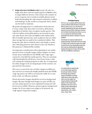 II: HTML5 and CSS3


	.	 Single style sheet with @media rules. Locate all rules in a
    single style sheet and use media queries in @media rules
    to target different devices. This reduces the number of
    server requests, but it results in mobile phones need-
    lessly downloading the styles aimed exclusively at tablets
                                                                                  The display Property
    and desktops. It also results in a long style sheet, which
                                                                  The CSS display property tells the browser how
    can be hard to maintain.
                                                                  to treat an element within the flow of a document.
My preferred approach is a combination of the last two.           When its value is set to none, the element is
I create a basic style sheet that is served to all browsers       removed completely from the page, and subsequent
                                                                  elements move up to fill the empty space. However,
regardless of whether they recognize media queries. The
                                                                  don’t be fooled into thinking that setting display
rules for tablets and mobile phones are located in sepa-          to none prevents the element from being
rate style sheets, but I also use @media rules within those       downloaded. The element is still there; it’s just not
files to handle special cases, such as phones that are wider      displayed.
than average but too small to be considered tablets. This         This behavior has important implications for
keeps the style sheets relatively short and simple to main-       background images, which often need to be created
                                                                  in a range of sizes to match the target screen width.
tain. Switching between style sheets is also easy thanks to       To prevent devices from downloading images they
Dreamweaver’s Related Files toolbar.                              don’t need, you should specify the appropriate
                                                                  background images for each type of device within
An important consideration when planning to use media             style rules controlled by a media query.
queries is how to handle images. Inline images—in other
words, those embedded in the HTML with img tags—
cannot be controlled by media queries. They are automati-
cally downloaded by all devices, even if you create a style
rule setting the display property to none. So, it’s important
for inline images to be an integral part of the content, not
just used for decoration.
                                                                  In an ideal world, you should be able
One way to control the size of inline images on different         to serve inline images optimized
size screens is to remove the height attribute from the HTML      for each type of device. A Boston-
img tag and to use CSS to override the width. It’s a rela-      based design agency, Filament
tively crude, yet effective method.                               Group, has developed a technique
                                                                  called context-aware image sizing,
Purely decorative images should be served as background           which serves the smallest-size
images. Because background images are part of CSS, you            image by default and dynamically
                                                                  replaces it with a larger image,
can use media queries to serve optimized versions for dif-        depending on the screen size. For
ferent screen widths. However, printers ignore background         details, see http://filamentgroup.
images. So, if you expect your pages to be printed, use           com/lab/responsive_images_
img tags for important images.                                  experimenting_with_context_
                                                                  aware_image_sizing.




                                                                                                                          83
 