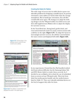Chapter 3	 Adapting Pages for Mobile with Media Queries


                                                Creating the Styles for Tablets
                                                The wide range of screen sizes in tablet devices poses con-
                                                siderable problems for designing a suitable layout. In portrait
                                                orientation, some tablets are barely wider than the average
                                                smartphone. But in landscape orientation, they all offer
                                                considerably more space. My strategy is to adapt the desk-
                                                top design to fit the 768-pixel width of an iPad screen and
                                                then add supplementary @media rules to adjust the display
                                                for narrower screens.
                                                In the Tozai Hotel site, dining.html, garden.html, and
                                                reservations.html all consist of a main content section with
                                                a sidebar on the right (Figure 3.19). To adapt the layout to
                                                increasingly narrower screens, the sidebar is moved below
                                                the main content and displayed full width (Figure 3.20).

            Figure 3.19  Several pages in the
            desktop version consist of main
            content and a sidebar.




                                                In my experiments, I found that the iPad handled embed-
                                                ded fonts without difficulty, but the Samsung Galaxy Tab
                                                and HTC Desire failed to render them correctly. So, I
                                                decided to use an @media rule to limit the use of embedded
                                                fonts to screens at least 700 pixels wide. This is far from
                                                ideal, but media queries handle only the media features
                                                listed in Table 3.1. They can’t identify individual devices or
                                                the level of support they offer for fonts.



Figure 3.20  The sidebar is moved down and
displayed full width in the tablet layout.




98
 