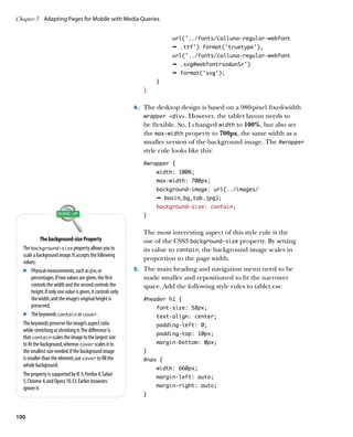 Chapter 3	 Adapting Pages for Mobile with Media Queries


                                                                            url('../fonts/calluna-regular-webfont
                                                                            Ê .ttf') format('truetype'),
                                                                            url('../fonts/calluna-regular-webfont
                                                                            Ê .svg#webfontrsodunSr')
                                                                            Ê format('svg');
                                                                      }
                                                                  }


                                                               4.	 The desktop design is based on a 980-pixel fixed-width
                                                                  wrapper div. However, the tablet layout needs to
                                                                  be flexible. So, I changed width to 100%, but also set
                                                                  the max-width property to 700px, the same width as a
                                                                  smaller version of the background image. The #wrapper
                                                                  style rule looks like this:
                                                                  #wrapper {
                                                                      width: 100%;
                                                                      max-width: 700px;
                                                                      background-image: url(../images/
                                                                      Ê basin_bg_tab.jpg);
                                                                      background-size: contain;
                                                                  }


                                                                  The most interesting aspect of this style rule is the
             The background-size Property                         use of the CSS3 background-size property. By setting
  The background-size property allows you to                      its value to contain, the background image scales in
  scale a background image. It accepts the following
                                                                  proportion to the page width.
  values:
  .	 Physical measurements, such as px, or                     5.	 The main heading and navigation menu need to be
        percentages. If two values are given, the first           made smaller and repositioned to fit the narrower
        controls the width and the second controls the            space. Add the following style rules to tablet.css:
        height. If only one value is given, it controls only
        the width, and the image’s original height is             #header h1 {
        preserved.                                                    font-size: 58px;
  .	 The keywords contain or cover.                                   text-align: center;
  The keywords preserve the image’s aspect ratio                      padding-left: 0;
  while stretching or shrinking it. The difference is
                                                                      padding-top: 10px;
  that contain scales the image to the largest size
  to fit the background, whereas cover scales it to                   margin-bottom: 0px;
  the smallest size needed. If the background image               }
  is smaller than the element, use cover to fill the              #nav {
  whole background.
                                                                      width: 660px;
  The property is supported by IE 9, Firefox 4, Safari                margin-left: auto;
  5, Chrome 4, and Opera 10.53. Earlier browsers
  ignore it.                                                          margin-right: auto;
                                                                  }



100
 