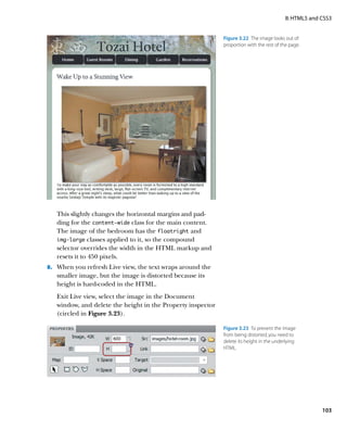 II: HTML5 and CSS3


                                                             Figure 3.22  The image looks out of
                                                             proportion with the rest of the page.




   This slightly changes the horizontal margins and pad-
   ding for the content‑wide class for the main content.
   The image of the bedroom has the floatright and
   img‑large classes applied to it, so the compound
   selector overrides the width in the HTML markup and
   resets it to 450 pixels.
8.	 When you refresh Live view, the text wraps around the
   smaller image, but the image is distorted because its
   height is hard-coded in the HTML.
   Exit Live view, select the image in the Document
   window, and delete the height in the Property inspector
   (circled in Figure 3.23).

                                                             Figure 3.23  To prevent the image
                                                             from being distorted, you need to
                                                             delete its height in the underlying
                                                             HTML.




                                                                                                         103
 
