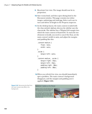 Chapter 3	 Adapting Pages for Mobile with Media Queries


                                                 9.	 Reactivate Live view. The image should now be in
                                                    proportion.
                                                 10.	 Save rooms.html, and then open dining.html in the
                                                    Document window. This page contains two inline
                                                    images, sashimi.jpg and sushi.jpg. Select each one in
                                                    turn and delete its height in the Property inspector.
                                                 11.	 In the desktop layout, the main content is styled with
                                                    the class content‑medium, whereas the sidebar uses the
                                                    class aside. The sidebar has a 720-pixel left margin into
                                                    which the main content is floated left. To stack the two
                                                    elements vertically, you need to cancel the float, set the
                                                    main content’s width to auto, and adjust the margins
                                                    and padding like this:
                                                    .content-medium {
                                                         float: none;
                                                         width: auto;
                                                    }
                                                    .aside {
                                                         margin-left: auto;
                                                    }
                                                    .content-medium, .aside {
                                                         margin-right: 15px;
                                                         margin-left: 15px;
                                                         padding-right: 10px;
                                                         padding-left: 10px;
                                                    }


                                                 12.	When you refresh Live view, you should immediately
                                                    spot a problem. The main content’s background
                                                    disappears, and the margins and padding aren’t
                                                    applied (Figure 3.24).

          Figure 3.24  Removing the float from
          the main content also affects the
          background.




104
 