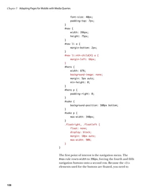 Chapter 3	 Adapting Pages for Mobile with Media Queries


                                                      font-size: 40px;
                                                      padding-top: 7px;
                                                 }
                                                 #nav {
                                                      width: 396px;
                                                      height: 75px;
                                                 }
                                                 #nav li a {
                                                      margin-bottom: 2px;
                                                 }
                                                 #nav li:nth-child(4) a {
                                                      margin-left: 66px;
                                                 }
                                                 #hero {
                                                      width: 87%;
                                                      background-image: none;
                                                      margin: 5px auto;
                                                      min-height: 0;
                                                 }
                                                 #hero p {
                                                      padding-right: 0;
                                                 }
                                                 #sake {
                                                      background-position: 380px bottom;
                                                 }
                                                 #sake p {
                                                      max-width: 340px;
                                                 }
                                                 .floatright, .floatleft {
                                                      float: none;
                                                      display: block;
                                                      margin: 10px auto;
                                                      max-width: 90%;
                                                 }
                                             }


                                             The first point of interest is the navigation menu. The
                                             #nav rule resets width to 396px, forcing the fourth and fifth
                                             navigation buttons onto a second row. Because the li
                                             elements used for the buttons are floated, you need to




108
 