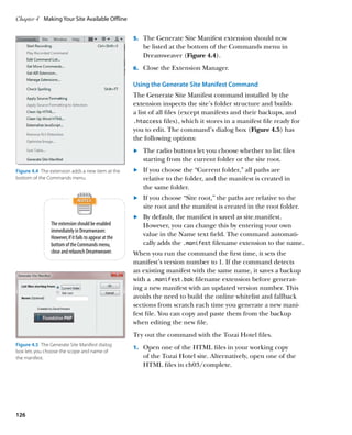 Chapter 4	 Making Your Site Available Offline


                                                        5.		 The Generate Site Manifest extension should now
                                                           be listed at the bottom of the Commands menu in
                                                           Dreamweaver (Figure 4.4).
                                                        6.		 Close the Extension Manager.

                                                        Using the Generate Site Manifest Command
                                                        The Generate Site Manifest command installed by the
                                                        extension inspects the site’s folder structure and builds
                                                        a list of all files (except manifests and their backups, and
                                                        .htaccess files), which it stores in a manifest file ready for
                                                        you to edit. The command’s dialog box (Figure 4.5) has
                                                        the following options:
                                                        	.	  he radio buttons let you choose whether to list files
                                                            T
                                                            starting from the current folder or the site root.
Figure 4.4  The extension adds a new item at the        	.	  f you choose the “Current folder,” all paths are
                                                            I
                                                            	
bottom of the Commands menu.                                relative to the folder, and the manifest is created in
                                                            the same folder.
                                                        	.	  f you choose “Site root,” the paths are relative to the
                                                            I
                                                            site root and the manifest is created in the root folder.
                                                        	.	  y default, the manifest is saved as site.manifest.
                                                            B
                The extension should be enabled             However, you can change this by entering your own
                immediately in Dreamweaver.
                However, if it fails to appear at the
                                                            value in the Name text field. The command automati-
                bottom of the Commands menu,                cally adds the .manifest filename extension to the name.
                close and relaunch Dreamweaver.         When you run the command the first time, it sets the
                                                        manifest’s version number to 1. If the command detects
                                                        an existing manifest with the same name, it saves a backup
                                                        with a .manifest.bak filename extension before generat-
                                                        ing a new manifest with an updated version number. This
                                                        avoids the need to build the online whitelist and fallback
                                                        sections from scratch each time you generate a new mani-
                                                        fest file. You can copy and paste them from the backup
                                                        when editing the new file.
                                                        Try out the command with the Tozai Hotel files.
Figure 4.5  The Generate Site Manifest dialog
                                                        1.		 Open one of the HTML files in your working copy
box lets you choose the scope and name of
the manifest.                                              of the Tozai Hotel site. Alternatively, open one of the
                                                           HTML files in ch03/complete.




126
 