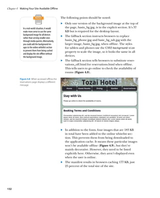 Chapter 4	 Making Your Site Available Offline


                                                      The following points should be noted:
                                                      	.	 Only one version of the background image at the top of
              In a real-world situation, it would         the page, basin_bg.jpg, is in the explicit section. It’s 37
              make more sense to use the same             KB but is required for the desktop layout.
              background image for all devices
                                                      	.	 The fallback section instructs browsers to replace
              rather than serving smaller ones
              through media queries. Alternatively,       basin_bg_phone.jpg and basic_bg_tab.jpg with the
              you could add the background im-            larger image, basin_bg.jpg, when offline. The styles
              ages to the online whitelist section        for tablets and phones use the CSS3 background-size
              to prevent them from being cached           property to scale the image, so it looks the same in all
              and display the site offline without
              the background image.                       devices.
                                                      	.	 The fallback section tells browsers to substitute reser-
                                                          vations_off.html for reservations.html when offline.
                                                          This tells users to go online to check the availability of
                                                          rooms (Figure 4.8).

           Figure 4.8  When accessed offline, the
           reservations page displays a different
           message.




                                                      	.	 In addition to the fonts, four images that are 183 KB
                                                          in total have been added to the online whitelist sec-
                                                          tion. This prevents them from being downloaded to
                                                          the application cache. It means these particular images
                                                          won’t be available offline (Figure 4.9), but they’re
                                                          mainly decorative. However, they need to be listed
                                                          explicitly here. Otherwise, they aren’t displayed even
                                                          when the user is online.
                                                      	.	 The manifest results in browsers caching 177 KB, just
                                                          25 percent of the total size of the site.




132
 