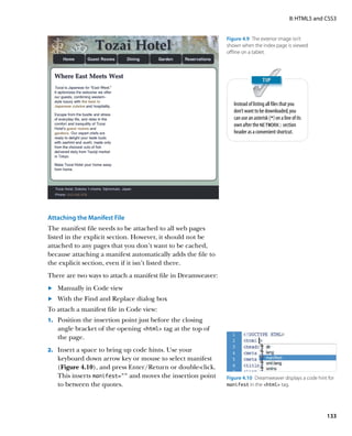 II: HTML5 and CSS3


                                                               Figure 4.9  The exterior image isn’t
                                                               shown when the index page is viewed
                                                               offline on a tablet.




                                                                  Instead of listing all files that you
                                                                  don’t want to be downloaded, you
                                                                  can use an asterisk (*) on a line of its
                                                                  own after the NETWORK: section
                                                                  header as a convenient shortcut.




Attaching the Manifest File
The manifest file needs to be attached to all web pages
listed in the explicit section. However, it should not be
attached to any pages that you don’t want to be cached,
because attaching a manifest automatically adds the file to
the explicit section, even if it isn’t listed there.
There are two ways to attach a manifest file in Dreamweaver:
	.	 Manually in Code view
	.	 With the Find and Replace dialog box
To attach a manifest file in Code view:
1.		 Position the insertion point just before the closing
   angle bracket of the opening html tag at the top of
   the page.
2.		 Insert a space to bring up code hints. Use your
   keyboard down arrow key or mouse to select manifest
   (Figure 4.10), and press Enter/Return or double-click.
   This inserts manifest=”” and moves the insertion point      Figure 4.10  Dreamweaver displays a code hint for
   to between the quotes.                                      manifest in the html tag.




                                                                                                                 133
 