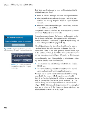 Chapter 4	 Making Your Site Available Offline


                                                     To test the application cache on a mobile device, disable
                                                     all wireless connections:
                                                     	.	 	 n iOS, choose Settings, and turn on Airplane Mode.
                                                         O
                                                     	.	 On Android devices, choose Settings  Wireless and
                                                         network(s), and tap Airplane mode or Flight mode to
                                                         select it.
                                                     	.	 On BlackBerry, choose Manage Connections, and tap
                                                         Turn All Connections Off.
                                                     It might take a short while for the mobile device to discon-
                                                     nect from Wi-Fi and other networks.
                                                     Once disconnected, open the browser and navigate to the
                                                     site. Usually, the browser displays a warning telling you
                                                     there is no network connection (Figure 4.14) or telling you
                                                     to turn off Airplane Mode (Figure 4.15).
                                                     Click OK to dismiss the alert. You should now be able to
Figure 4.14  In Flight mode, the Samsung Galaxy      continue to the site, which should be loaded from the
Tab warns about the lack of a network connection.    application cache. If you have specified an alternative page
                                                     in the fallback section, it should be displayed instead of the
                                                     normal page, as shown in Figure 4.8 earlier in this chapter.
                                                     If the alternative page fails to display or if images are miss-
                                                     ing, there are two likely explanations:

            Figure 4.15  iOS tells you to turn off
                                                     	.	 The manifest file is not being served with the correct
            Airplane Mode and offers a shortcut          MIME type.
            to Settings.
                                                     	.	 The files are being served from the browser’s normal
                                                         cache rather than from the application cache.
                                                     A simple way to check whether the manifest file is being
                                                     served with the correct MIME type is to try to load it
                                                     directly in Firefox, Safari, or IE 9. If the browser asks if you
                                                     want to save the file, the MIME type is probably OK. The
                                                     Firefox dialog box actually confirms it as a manifest file
                                                     (Figure 4.16). If the manifest opens in the browser as plain
                                                     text, you need to check the .htaccess file or ask the server
                                                     administrator to verify the MIME type.




136
 