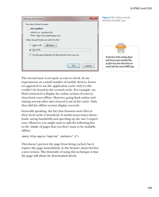 II: HTML5 and CSS3


                                                                 Figure 4.16  Firefox correctly
                                                                 identifies the MIME type.




                                                                    At the time of this writing, Opera
                                                                    and Chrome open manifest files
                                                                    as plain text, even when they are
                                                                    served with the correct MIME type.



The second issue is not quite as easy to check. In my
experiments on a small number of mobile devices, brows-
ers appeared to use the application cache only if a file
couldn’t be found in the normal cache. For example, my
iPad continued to display the online version of reserva-
tions.html, even offline. However, going back online and
visiting several other sites cleared it out of the cache. Only
then did the offline version display correctly.
Generally speaking, the fact that browsers store files in
their local cache is beneficial. It avoids unnecessary down-
loads, saving bandwidth and speeding up the user’s experi-
ence. However, you might want to add the following line
to the head of pages that you don’t want to be available
offline:
meta http-equiv=”expires” content=”-1”


This doesn’t prevent the page from being cached, but it
expires the page immediately, so the browser always fetches
a new version. The downside of using this technique is that
the page will always be downloaded afresh.




                                                                                                                137
 