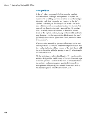 Chapter 4	 Making Your Site Available Offline


                                                Going Offline
                                                It doesn’t take a great deal of effort to make a website
                                                available offline, although it’s important to update the
                                                manifest file by adding a version number or another unique
                                                identifier each time you make any changes to the site’s
                                                content. However, just because you can make a site avail-
                                                able offline doesn’t necessarily mean that you should. Ask
                                                yourself whether the site makes sense offline. Remember
                                                that a manifest forces the browser to download all files
                                                listed in the explicit section, taking up bandwidth and valu-
                                                able disk space on the user’s device. Firefox asks the user’s
                                                permission to create an application cache, but most other
                                                browsers don’t.
                                                When creating a manifest, give careful thought to the size
                                                and importance of files you add to the explicit section. Are
                                                they really vital to the offline version of the site? If not, add
                                                them to the online whitelist section or specify substitutes in
                                                the fallback section.
                                                All the techniques explored in Chapters 2–4 can be used in
                                                websites designed for a wide range of devices from desktops
                                                to mobile phones. The rest of the book is devoted to build-
                                                ing websites and apps designed specifically for modern
                                                smartphones using the jQuery Mobile framework, which
                                                has been integrated into Dreamweaver CS5.5.




138
 