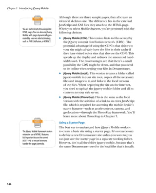 Chapter 5	 Introducing jQuery Mobile


                                                      Although there are three sample pages, they all create an
                                                      identical skeleton site. The difference lies in the external
                                                      JavaScript and CSS files they attach to the HTML page.
             You are not restricted to using static   When you select Mobile Starters, you’re presented with the
             HTML pages. You can also use jQuery      following choices:
             Mobile with pages dynamically gen-
             erated by a server-side technology,      	.	 jQuery Mobile (CDN). This version links to files served by
             such as PHP, ColdFusion, or ASP.NET.         the jQuery content distribution network (CDN). The
                                                          potential advantage of using the CDN is that visitors to
                                                          your site might already have the files in their cache if
                                                          they have visited other sites that also use the CDN. This
                                                          speeds up the display and reduces the amount of band-
                                                          width used. The disadvantages are that there’s a small
                                                          possibility the CDN might be down, and that you need
                                                          to be online when testing your files in Dreamweaver.
                                                      	.	 	jQuery Mobile (Local). This version creates a folder called
                                                          jquery-mobile in your site root, copies all the necessary
                                                          files and images to it, and links to the local versions
                                                          of the files. When deploying the site on the Internet,
                                                          you need to upload the jquery-mobile folder and all its
                                                          contents to your web server.
                                                      	.	 jQuery Mobile (PhoneGap). This is the same as the local
                                                          version with the addition of a link to an extra JavaScript
                                                          file, which is required for accessing the mobile device’s
                                                          native features—such as accelerometer, camera, and
                                                          geolocation—through the PhoneGap framework. You’ll
                                                          learn more about PhoneGap in Chapter 7.

                                                      Using a Starter Page
                                                      The best way to understand how jQuery Mobile works is
             The jQuery Mobile framework makes        to create a basic site using a starter page. It’s not necessary
             extensive use of HTML5 features.         to define a new Dreamweaver site unless you want to; you
             It’s important to use the correct
                                                      can just save the starter page in a separate working folder.
             DOCTYPE to ensure browsers
             handle the pages correctly.              However, don’t call the folder jquery-mobile, because that’s
                                                      the name Dreamweaver uses for the local files that it installs.




144
 