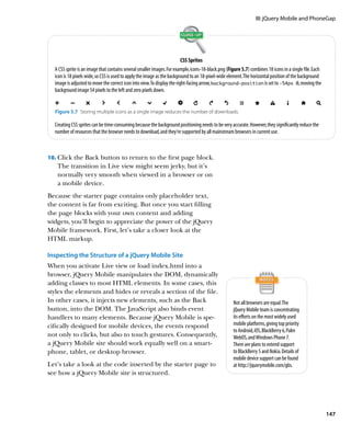 III: jQuery Mobile and PhoneGap




                                                                          CSS Sprites
  A CSS sprite is an image that contains several smaller images. For example, icons‑18‑black.png (Figure 5.7) combines 18 icons in a single file. Each
  icon is 18 pixels wide, so CSS is used to apply the image as the background to an 18-pixel-wide element. The horizontal position of the background
  image is adjusted to move the correct icon into view. To display the right-facing arrow, background‑position is set to -54px 0, moving the
  background image 54 pixels to the left and zero pixels down.


  Figure 5.7  Storing multiple icons as a single image reduces the number of downloads.

  Creating CSS sprites can be time-consuming because the background positioning needs to be very accurate. However, they significantly reduce the
  number of resources that the browser needs to download, and they’re supported by all mainstream browsers in current use.



10.		 lick the Back button to return to the first page block.
    C
   The transition in Live view might seem jerky, but it’s
   normally very smooth when viewed in a browser or on
   a mobile device.
Because the starter page contains only placeholder text,
the content is far from exciting. But once you start filling
the page blocks with your own content and adding
widgets, you’ll begin to appreciate the power of the jQuery
Mobile framework. First, let’s take a closer look at the
HTML markup.

Inspecting the Structure of a jQuery Mobile Site
When you activate Live view or load index.html into a
browser, jQuery Mobile manipulates the DOM, dynamically
adding classes to most HTML elements. In some cases, this
styles the elements and hides or reveals a section of the file.
In other cases, it injects new elements, such as the Back                                            Not all browsers are equal. The
button, into the DOM. The JavaScript also binds event                                                jQuery Mobile team is concentrating
handlers to many elements. Because jQuery Mobile is spe-                                             its efforts on the most widely used
cifically designed for mobile devices, the events respond                                            mobile platforms, giving top priority
                                                                                                     to Android, iOS, BlackBerry 6, Palm
not only to clicks, but also to touch gestures. Consequently,                                        WebOS, and Windows Phone 7.
a jQuery Mobile site should work equally well on a smart-                                            There are plans to extend support
phone, tablet, or desktop browser.                                                                   to BlackBerry 5 and Nokia. Details of
                                                                                                     mobile device support can be found
Let’s take a look at the code inserted by the starter page to                                        at http://jquerymobile.com/gbs.
see how a jQuery Mobile site is structured.




                                                                                                                                                         147
 