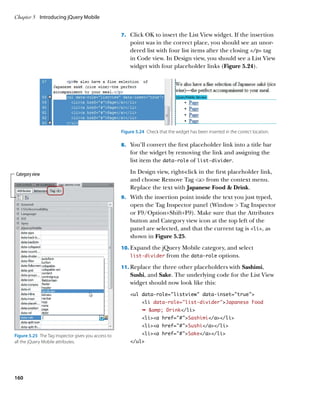 Chapter 5	 Introducing jQuery Mobile


                                                     7.		 Click OK to insert the List View widget. If the insertion
                                                         point was in the correct place, you should see an unor-
                                                         dered list with four list items after the closing /p tag
                                                         in Code view. In Design view, you should see a List View
                                                         widget with four placeholder links (Figure 5.24).




                                                     Figure 5.24  Check that the widget has been inserted in the correct location.

                                                     8.		 You’ll convert the first placeholder link into a title bar
                                                         for the widget by removing the link and assigning the
                                                         list item the data‑role of list‑divider.

Category view                                            In Design view, right-click in the first placeholder link,
                                                         and choose Remove Tag a from the context menu.
                                                         Replace the text with Japanese Food  Drink.
                                                     9.		 With the insertion point inside the text you just typed,
                                                         open the Tag Inspector panel (Window  Tag Inspector
                                                         or F9/Option+Shift+F9). Make sure that the Attributes
                                                         button and Category view icon at the top left of the
                                                         panel are selected, and that the current tag is li, as
                                                         shown in Figure 5.25.
                                                     10.		 xpand the jQuery Mobile category, and select
                                                         E
                                                         list‑divider       from the data‑role options.
                                                     11.		 eplace the three other placeholders with Sashimi,
                                                         R
                                                         Sushi, and Sake. The underlying code for the List View
                                                         widget should now look like this:
                                                         ul data-role=”listview” data-inset=”true”
                                                               li data-role=”list-divider”Japanese Food
                                                               Ê amp; Drink/li
                                                               lia href=”#”Sashimi/a/li
                                                               lia href=”#”Sushi/a/li

Figure 5.25  The Tag Inspector gives you access to             lia href=”#”Sake/a/li
all the jQuery Mobile attributes.                        /ul




160
 