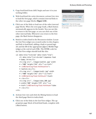 III: jQuery Mobile and PhoneGap


1.		 Copy food.html from ch05/begin and save it in your
   working folder.
2.		 With food.html the active document, activate Live view
   to load the first page, which contains internal links to
   the other two page blocks (Figure 5.32).
3.		 Click one of the links to load one of the other internal   Figure 5.32  Only the first page
                                                                block shows when the file is loaded
   page blocks. When the next page loads, a Back button         in Live view.
   automatically appears in the header. You can use this
   to return to the first page, or you can click one of the
   other internal links. Whenever you return to the first
   page, the Back button disappears.
4.		 Switch to index.html in the Document window. Locate
   the List View widget you created earlier in this chapter,
   and link to food.html, adding a hash or pound sign
   (#) and the ID of the appropriate jQuery Mobile Page
   widget at the end of each URL. The HTML code for
   the List View widget should look like this:
   ul data-role=”listview” data-inset=”true”
        li data-role=”list-divider”Japanese Food
        Ê amp; Drink/li
        liimg src=../images/sashimi.jpg width
        Ê =400 height=244 alt=a href=
        Ê /ch05/working/food.html#sashimi”
        Ê Sashimi/a/li
        liimg src=../images/sushi.jpg width
        Ê =400 height=241 alt=a href=
        Ê /ch05/working/food.html#sushi”Sushi
        Ê /a/li
        liimg src=../images/sake_380.jpg
        Ê width=380 height=279 alt=a
        Ê href=/ch05/working/food.html#sake”Sake
        Ê /a/li
   /ul


5.		 Activate Live view and click the Dining button to load
   the third page block in index.html.
6.		 Click one of the links in the List View widget. The ap-
   propriate page block of food.html loads, complete with
   a Back button.



                                                                                                        167
 