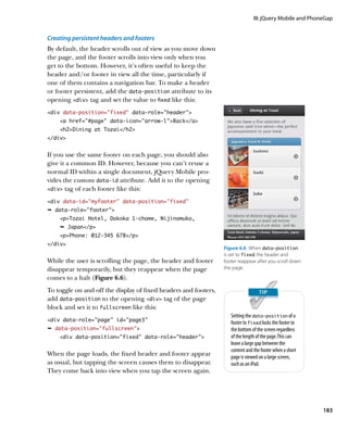 III: jQuery Mobile and PhoneGap


Creating persistent headers and footers
By default, the header scrolls out of view as you move down
the page, and the footer scrolls into view only when you
get to the bottom. However, it’s often useful to keep the
header and/or footer in view all the time, particularly if
one of them contains a navigation bar. To make a header
or footer persistent, add the data‑position attribute to its
opening div tag and set the value to fixed like this:
div data-position=”fixed” data-role=”header”
    a href=”#page” data-icon=”arrow-l”Back/a
    h2Dining at Tozai/h2
/div


If you use the same footer on each page, you should also
give it a common ID. However, because you can’t reuse a
normal ID within a single document, jQuery Mobile pro-
vides the custom data‑id attribute. Add it to the opening
div tag of each footer like this:

div data-id=”myfooter” data-position=”fixed”
Ê data-role=footer
    pTozai Hotel, Dokoka 1-chome, Nijinomuko,
    Ê Japan/p
    pPhone: 012-345 678/p
/div
                                                                 Figure 6.6  When data‑position
                                                                 is set to fixed, the header and
While the user is scrolling the page, the header and footer      footer reappear after you scroll down
disappear temporarily, but they reappear when the page           the page.
comes to a halt (Figure 6.6).
To toggle on and off the display of fixed headers and footers,
add data‑position to the opening div tag of the page
block and set it to fullscreen like this:
                                                                    Setting the data‑position of a
div data-role=”page” id=”page3”
                                                                    footer to fixed locks the footer to
Ê data-position=”fullscreen”                                       the bottom of the screen regardless
    div data-position=”fixed” data-role=”header”                  of the length of the page. This can
                                                                    leave a large gap between the
                                                                    content and the footer when a short
When the page loads, the fixed header and footer appear             page is viewed on a large screen,
as usual, but tapping the screen causes them to disappear.          such as an iPad.
They come back into view when you tap the screen again.




                                                                                                           183
 