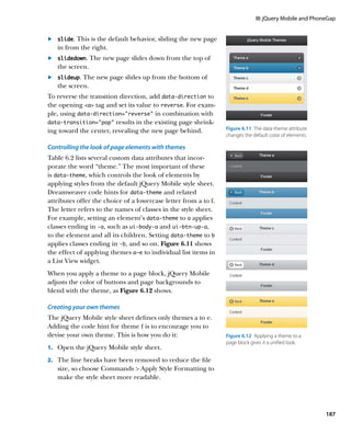 III: jQuery Mobile and PhoneGap


	.	 slide. This is the default behavior, sliding the new page
    in from the right.
	.	 slidedown. The new page slides down from the top of
    the screen.
	.	 slideup. The new page slides up from the bottom of
    the screen.
To reverse the transition direction, add data‑direction to
the opening a tag and set its value to reverse. For exam-
ple, using data‑direction=”reverse” in combination with
data‑transition=”pop” results in the existing page shrink-
ing toward the center, revealing the new page behind.            Figure 6.11  The data‑theme attribute
                                                                 changes the default color of elements.

Controlling the look of page elements with themes
Table 6.2 lists several custom data attributes that incor-
porate the word “theme.” The most important of these
is data‑theme, which controls the look of elements by
applying styles from the default jQuery Mobile style sheet.
Dreamweaver code hints for data‑theme and related
attributes offer the choice of a lowercase letter from a to f.
The letter refers to the names of classes in the style sheet.
For example, setting an element’s data‑theme to a applies
classes ending in -a, such as ui‑body‑a and ui‑btn‑up‑a,
to the element and all its children. Setting data‑theme to b
applies classes ending in -b, and so on. Figure 6.11 shows
the effect of applying themes a–e to individual list items in
a List View widget.
When you apply a theme to a page block, jQuery Mobile
adjusts the color of buttons and page backgrounds to
blend with the theme, as Figure 6.12 shows.

Creating your own themes
The jQuery Mobile style sheet defines only themes a to e.
Adding the code hint for theme f is to encourage you to
devise your own theme. This is how you do it:                    Figure 6.12  Applying a theme to a
                                                                 page block gives it a unified look.
1.		 Open the jQuery Mobile style sheet.

2.		 The line breaks have been removed to reduce the file
   size, so choose Commands  Apply Style Formatting to
   make the style sheet more readable.




                                                                                                          187
 