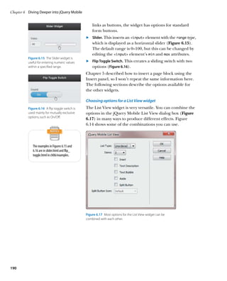 Chapter 6	 Diving Deeper into jQuery Mobile


                                                     links as buttons, the widget has options for standard
                                                     form buttons.
                                                 	.	 Slider. This inserts an input element with the range type,
                                                     which is displayed as a horizontal slider (Figure 6.15).
                                                     The default range is 0–100, but this can be changed by
                                                     editing the input element’s min and max attributes.
          Figure 6.15  The Slider widget is
          useful for entering numeric values     	.	 Flip Toggle Switch. This creates a sliding switch with two
          within a specified range.                  options (Figure 6.16).
                                                 Chapter 5 described how to insert a page block using the
                                                 Insert panel, so I won’t repeat the same information here.
                                                 The following sections describe the options available for
                                                 the other widgets.

                                                 Choosing options for a List View widget
          Figure 6.16  A flip toggle switch is   The List View widget is very versatile. You can combine the
          used mainly for mutually exclusive     options in the jQuery Mobile List View dialog box (Figure
          options, such as On/Off.
                                                 6.17) in many ways to produce different effects. Figure
                                                 6.14 shows some of the combinations you can use.




             The examples in Figures 6.15 and
             6.16 are in slider.html and flip_
             toggle.html in ch06/examples.




                                                 Figure 6.17  Most options for the List View widget can be
                                                 combined with each other.




190
 