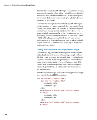 Chapter 6	 Diving Deeper into jQuery Mobile


                                              The structure of a Layout Grid widget is easy to understand,
                                              although the naming of the classes would be more intuitive
                                              if numbers were used instead of letters. It’s confusing that
                                              a represents 2 when preceded by ui‑grid‑, but it’s 1 when
                                              preceded by ui‑block‑.
                                              However, the main problem with the Layout Grid widget
                                              is that you need to change nearly all the class names if you
                                              change your mind about the number of columns in a grid.
                                              You can’t just change the class in the outer div. The
                                              inner div elements must be in the correct a–e sequence
                                              depending on the number of columns in each row. Unlike
                                              HTML tables, Dreamweaver CS5.5 doesn’t have menu
                                              options to add or delete columns or rows in a Layout Grid
                                              widget. You need to edit the code manually or delete the
                                              widget and start again.

                                              Creating an accordion with the Collapsible Block widget
                                              Dreamweaver’s jQuery Mobile Collapsible Block widget is
                                              misleadingly named. Instead of inserting a single collaps-
                                              ible block (see “Creating a collapsible block” earlier in this
                                              chapter), it inserts three collapsible blocks wrapped in an
                                              outer div with the data‑role of collapsible‑set. This
                                              creates what is commonly called an accordion widget—a
                                              set of collapsible blocks in which only one block can be
                                              open at any time.
                                              The Dreamweaver widget doesn’t have any options; it simply
                                              inserts the following HTML structure:
                                              div data-role=”collapsible-set”
                                                  div data-role=”collapsible”
                                                       h3Header/h3
                                                       pContent/p
                                                  /div
                                                  div data-role=”collapsible” data-collapsed=
                                                  Ê true
                                                       h3Header/h3
                                                       pContent/p
                                                  /div
                                                  div data-role=”collapsible” data-collapsed=
                                                  Ê true




194
 