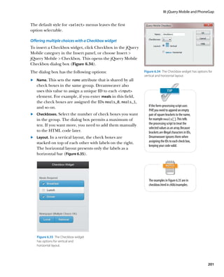 III: jQuery Mobile and PhoneGap


The default style for select menus leaves the first
option selectable.

Offering multiple choices with a Checkbox widget
To insert a Checkbox widget, click Checkbox in the jQuery
Mobile category in the Insert panel, or choose Insert 
jQuery Mobile  Checkbox. This opens the jQuery Mobile
Checkbox dialog box (Figure 6.34).
The dialog box has the following options:                      Figure 6.34  The Checkbox widget has options for
                                                               vertical and horizontal layout.
	.	 Name. This sets the name attribute that is shared by all
    check boxes in the same group. Dreamweaver also
    uses this value to assign a unique ID to each input
    element. For example, if you enter meals in this field,
    the check boxes are assigned the IDs meals_0, meals_1,
    and so on.                                                    If the form-processing script uses
                                                                  PHP, you need to append an empty
	.	 Checkboxes. Select the number of check boxes you want         pair of square brackets to the name,
    in the group. The dialog box permits a maximum of             for example meals[ ]. This tells
    ten. If you want more, you need to add them manually          the processing script to treat the
                                                                  selected values as an array. Because
    to the HTML code later.                                       brackets are illegal characters in IDs,
	.	 Layout. In a vertical layout, the check boxes are             Dreamweaver ignores them when
    stacked on top of each other with labels on the right.        assigning the IDs to each check box,
                                                                  keeping your code valid.
    The horizontal layout presents only the labels as a
    horizontal bar (Figure 6.35).




                                                                  The examples in Figure 6.35 are in
                                                                  checkbox.html in ch06/examples.




   Figure 6.35  The Checkbox widget
   has options for vertical and
   horizontal layout.




                                                                                                            201
 