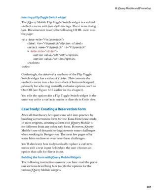 III: jQuery Mobile and PhoneGap


Inserting a Flip Toggle Switch widget
The jQuery Mobile Flip Toggle Switch widget is a stylized
select menu with two option tags. There is no dialog
box. Dreamweaver inserts the following HTML code into
the page:
div data-role=”fieldcontain”
    label for=”flipswitch”Option:/label
    select name=”flipswitch” id=”flipswitch”
    Ê data-role=”slider”
         option value=”off”Off/option
         option value=”on”On/option
    /select
/div


Confusingly, the data‑role attribute of the Flip Toggle
Switch widget has a value of slider. This converts the
select menu into a horizontal set of buttons designed
primarily for selecting mutually exclusive options, such as
On/Off (see Figure 6.16 earlier in this chapter).
You edit the options for a Flip Toggle Switch widget in the
same way as for a select menu or directly in Code view.


Case Study:  Creating a Reservation Form
After all that theory, let’s put some of it into practice by
building a reservation form for the Tozai Hotel case study.
In most respects, creating a form with jQuery Mobile is
no different from any other web form. However, jQuery
Mobile’s use of dynamic styling presents some challenges
when working in Design view. The next few pages offer
some hints on how to overcome these challenges.
You’ll also learn how to dynamically replace a select
menu with a text input field when the user chooses an
option that calls for direct input.
	 uilding the Form with jQuery Mobile Widgets
B
The following instructions assume you have read the previ-
ous sections describing how to edit the options for the
various jQuery Mobile widgets.




                                                                                          207
 